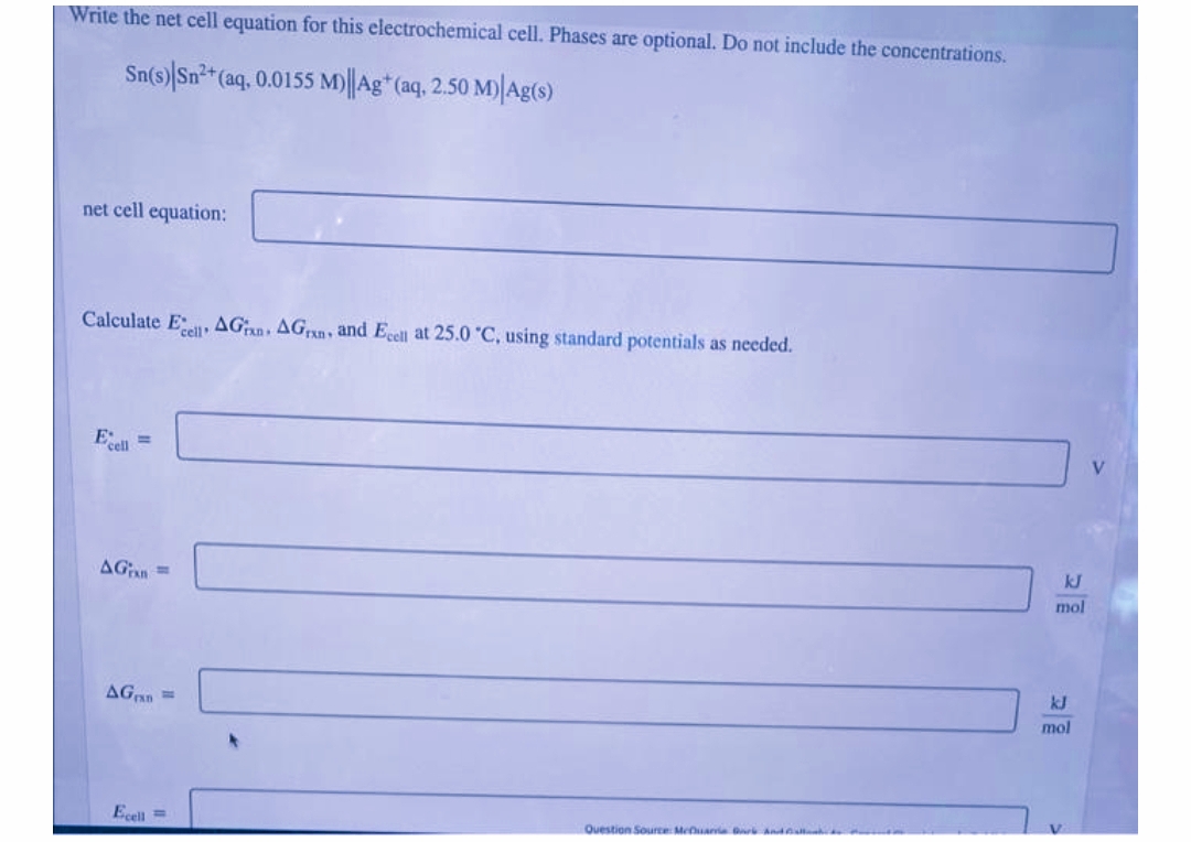 Write the net cell equation for this electrochemical cell. Phases are optional. Do not include the concentrations.
Sn(s) Sn²*(aq, 0.0155 M)||Ag* (aq, 2.50 M)|Ag(s)
net cell equation:
Calculate E AGan, AGn, and Ecell at 25.0 C, using standard potentials as needed.
Esell
%3D
kJ
AGan =
mol
kJ
AGan =
mol
Ecell =
Question Source Meuana ark And
2
