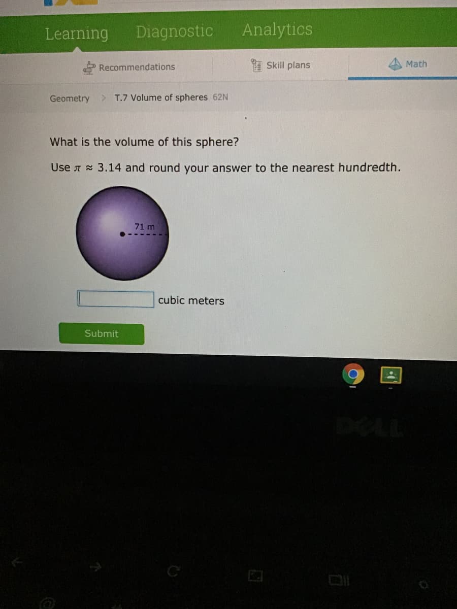 Learning
Diagnostic
Analytics
Recommendations
I Skill plans
Math
Geometry
> T.7 Volume of spheres 62N
What is the volume of this sphere?
Use A 3.14 and round your answer to the nearest hundredth.
71 m
cubic meters
Submit
C
