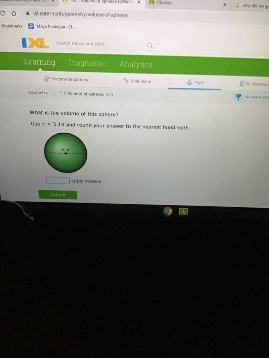 LAL VOIume of spheres (Geome X
A Classes
G why did we go
A ixl.com/math/geometry/volume-of-spheres
Bookmarks
Maya Paniagua- CI..
IXL
Search topics and skills
Learning
Diagnostic
Analytics
Recommendations
Skill plans
A Math
FL Standarc
Geometry
> T.7 Volume of spheres 62N
You have pria
What is the volume of this sphere?
Use t 3.14 and round your answer to the nearest hundredth.
20 m
cubic meters
Submit
