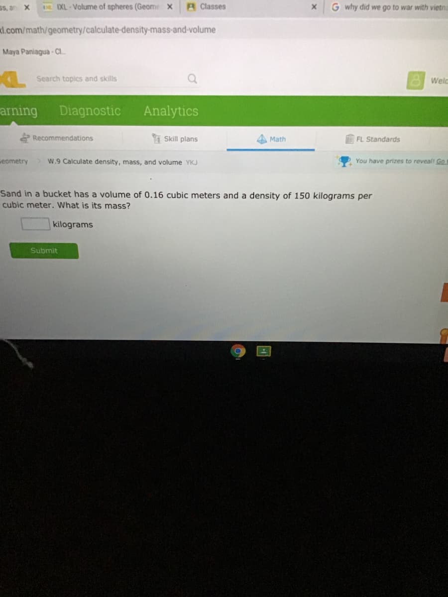 SS, an X
DE IXL-Volume of spheres (Geome X
A Classes
G why did we go to war with vietna
kl.com/math/geometry/calculate-density-mass-and-volume
Maya Paniagua- CI..
Search topics and skills
Welc
arning
Diagnostic
Analytics
Recommendations
I Skill plans
Math
FL Standards
seometry
W.9 Calculate density, mass, and volume YKJ
You have prizes to reveall Go
Sand in a bucket has a volume of 0.16 cubic meters and a density of 150 kilograms per
cubic meter. What is its mass?
kilograms
Submit
