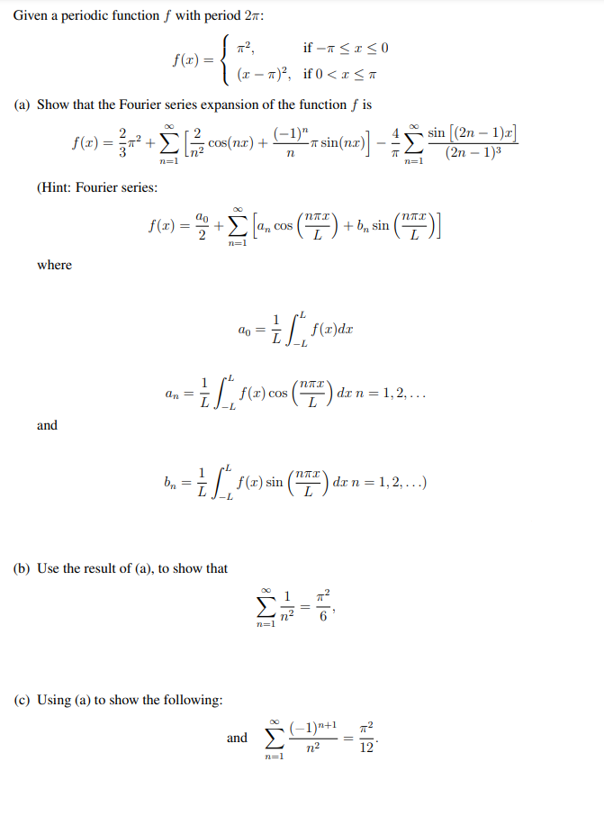 Given a periodic function f with period 27:
if -n <I<0
f(x) =
(x – n)², if 0 < r <a
(a) Show that the Fourier series expansion of the function f is
sin [(2n – 1)a]
(2n – 1)3
f(a) =D +Σ[ cos(nur) +
(-1)"_
sin(næ) -
cos(n.r) +
n=1
n=1
(Hint: Fourier series:
f(x) :
() + b, sin (")]
a, cos
n=1
where
| f(r)dr
do
f(x) cos
dr n = 1,2, ...
an =
and
b
| f(x) sin () d.x n = 1,2, ...)
(b) Use the result of (a), to show that
(c) Using (a) to show the following:
(-1)n+1
and
n2
12
n=1
||
-
