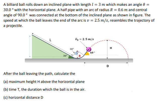 A billiard ball rolls down an inclined plane with length I = 3 m which makes an angle 0 =
30.0 ° with the horizontal plane. A half pipe with an arc of radius R = 0.6 m and central
angle of 90.0 ° was connected at the bottom of the inclined plane as shown in figure. The
speed at which the ball leaves the end of the arc is v = 2.5 m/s, resembles the trajectory of
a projectile.
vo = 2.5 m/s
H
30°
60
30
D
After the ball leaving the path, calculate the
(a) maximum height H above the horizontal plane
(b) time T, the duration which the ball is in the air.
(c) horizontal distance D
