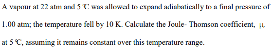 A vapour at 22 atm and 5 C was allowed to expand adiabatically to a final pressure of
1.00 atm; the temperature fell by 10 K. Calculate the Joule- Thomson coefficient, µ.
at 5 C, assuming it remains constant over this temperature range.
