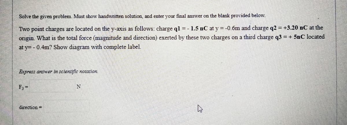 Solve the given problem. Must show handwritten solution, and enter your final answer on the blank provided below.
Two point charges are located on the y-axis as follows: charge ql = - 1.5 nC at y = -0.6m and charge q2 = +3.20 nC at the
origin. What is the total force (magnitude and direction) exerted by these two charges on a third charge q3 + 5nC located
at y= - 0.4m? Show diagram with complete label
Express answer in scientific notation.
F; =
N
direction =
