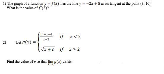 1) The graph of a function y = f(x) has the line y = -2x + 5 as its tangent at the point (3, 10).
What is the value of f'(3)?
x2+x-6
if x< 2
ズ-2
2)
Let g(x) = •
Vx +c if x > 2
Find the value of c so that lim g(x) exists.
X-2
