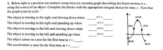 1. Below right is a position (in metres) versus time (in seconds) graph describing the linear motion (i e.
along the x-axis) of an object. Complete the blanks with the appropriate integral choice for time, t. Note that
the graph is not to seate.
The object is moving to the right and slowing down when
3,14)
The object is moving to the right and speeding up when
The object is moving to the lett and slowing down when
The object is moving to the left and speeding up when
The object comes to a rest for the first time at =
a-5)
The acceleration is zero for the first time at t=
