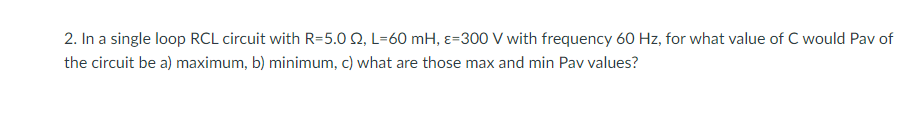 2. In a single loop RCL circuit with R=5.0 2, L=60 mH, &-300 V with frequency 60 Hz, for what value of C would Pav of
the circuit be a) maximum, b) minimum, c) what are those max and min Pav values?