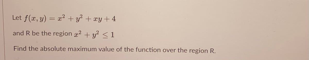 Let f(x, y) = x² + y? + xy+ 4
and R be the region x2 + y?<1
Find the absolute maximum value of the function over the region R.
