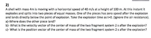 2)
A shell with mass 4m is moving with a horizontal speed of 40 m/s at a height of 100 m. At this instant it
explodes and splits into two pieces of equal masses. One of the pieces has zero speed after the explosion
and lands directly below the point of explosion. Take the explosion time as t=0. (Ignore the air resistance).
a)-Where does the other piece land?
b)- What is the velocity vector of the center of mass of the two fragment system 2 s after the explosion?
c)- What is the position vector of the center of mass of the two fragment system 2 s after the explosion?
