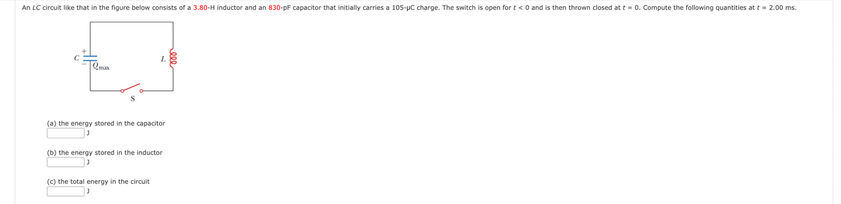 An LC circuit like that in the figure below consists of a 3.80-H inductor and an 830-pF capacitor that initially carries a 105-μC charge. The switch is open for t < 0 and is then thrown closed at t = 0. Compute the following quantities at t = 2.00 ms.
C
Qmax
L
S
eee
(a) the energy stored in the capacitor
J
(b) the energy stored in the inductor
J
(c) the total energy in the circuit