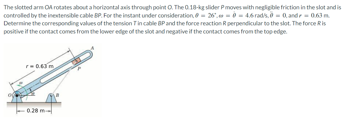 The slotted arm OA rotates about a horizontal axis through point O. The 0.18-kg slider P moves with negligible friction in the slot and is
controlled by the inextensible cable BP. For the instant under consideration,0 = 26°, = 0 = 4.6 rad/s, 0 = 0, and r = 0.63 m.
Determine the corresponding values of the tension T in cable BP and the force reaction R perpendicular to the slot. The force R is
positive if the contact comes from the lower edge of the slot and negative if the contact comes from the top edge.
r = 0.63 m
0.28 m
B