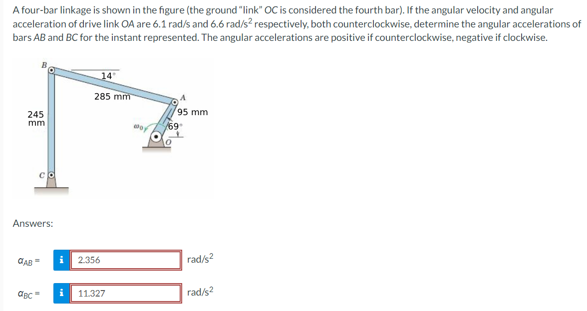 A four-bar linkage is shown in the figure (the ground "link" OC is considered the fourth bar). If the angular velocity and angular
acceleration of drive link OA are 6.1 rad/s and 6.6 rad/s² respectively, both counterclockwise, determine the angular accelerations of
bars AB and BC for the instant represented. The angular accelerations are positive if counterclockwise, negative if clockwise.
14°
285 mm
A
95 mm
245
mm
wo
/69°
土
Answers:
αAB= i
2.356
rad/s²
αBC=
i
11.327
rad/s²