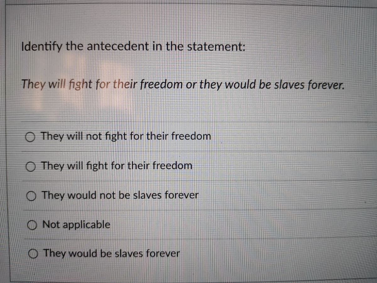 Identify the antecedent in the statement:
They will fight for their freedom or they would be slaves forever.
O They will not fight for their freedom
O They will fight for their freedom
O They would not be slaves forever
Not applicable
O They would be slaves forever
