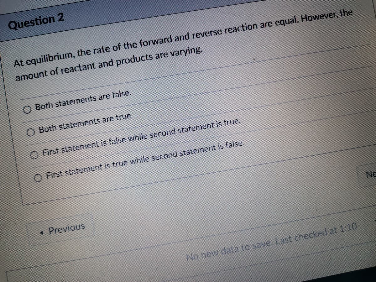 Question 2
At equilibrium, the rate of the forward and reverse reaction are equal. However, the
amount of reactant and products are varying.
O Both statements are false.
O Both statements are true
O First statement is false while second statement is true.
O First statement is true while second statement is false.
Ne
Previous
No new data to save. Last checked at 1:10
