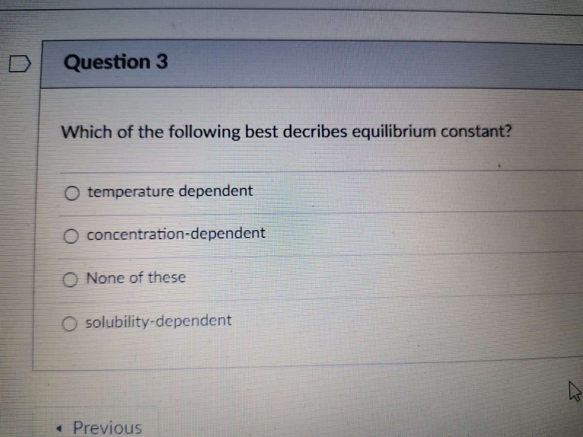 Question 3
Which of the following best decribes equilibrium constant?
O temperature dependent
O concentration-dependent
O None of these
O solubility-dependent
• Previous
