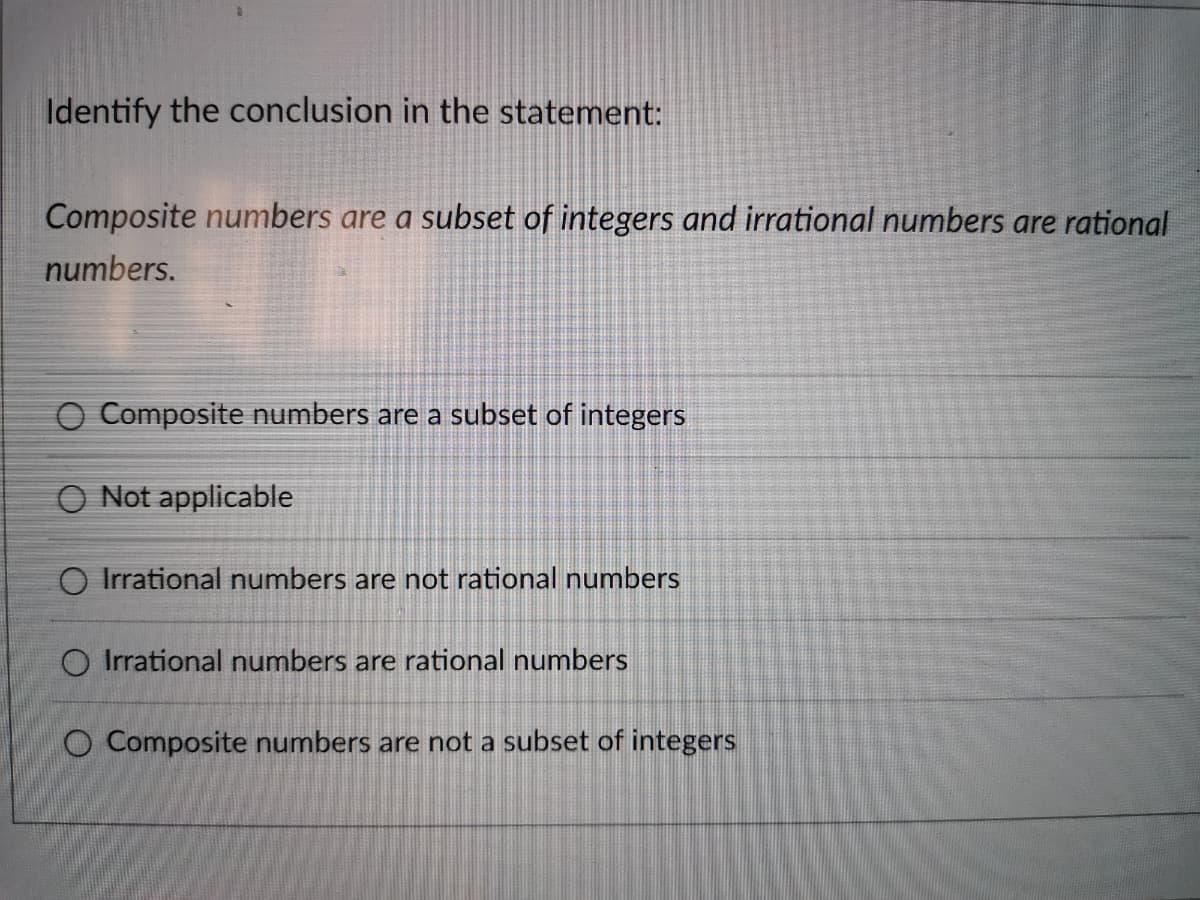 Identify the conclusion in the statement:
Composite numbers are a subset of integers and irrational numbers are rational
numbers.
O Composite numbers are a subset of integers
O Not applicable
O Irrational numbers are not rational numbers
O Irrational numbers are rational numbers
O Composite numbers are not a subset of integers
