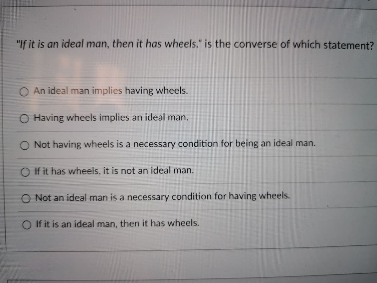 "If it is an ideal man, then it has wheels." is the converse of which statement?
O An ideal man implies having wheels.
O Having wheels implies an ideal man.
O Not having wheels is a necessary condition for being an ideal man.
O If it has wheels, it is not an ideal man.
O Not an ideal man is a necessary condition for having wheels.
O If it is an ideal man, then it has wheels.
