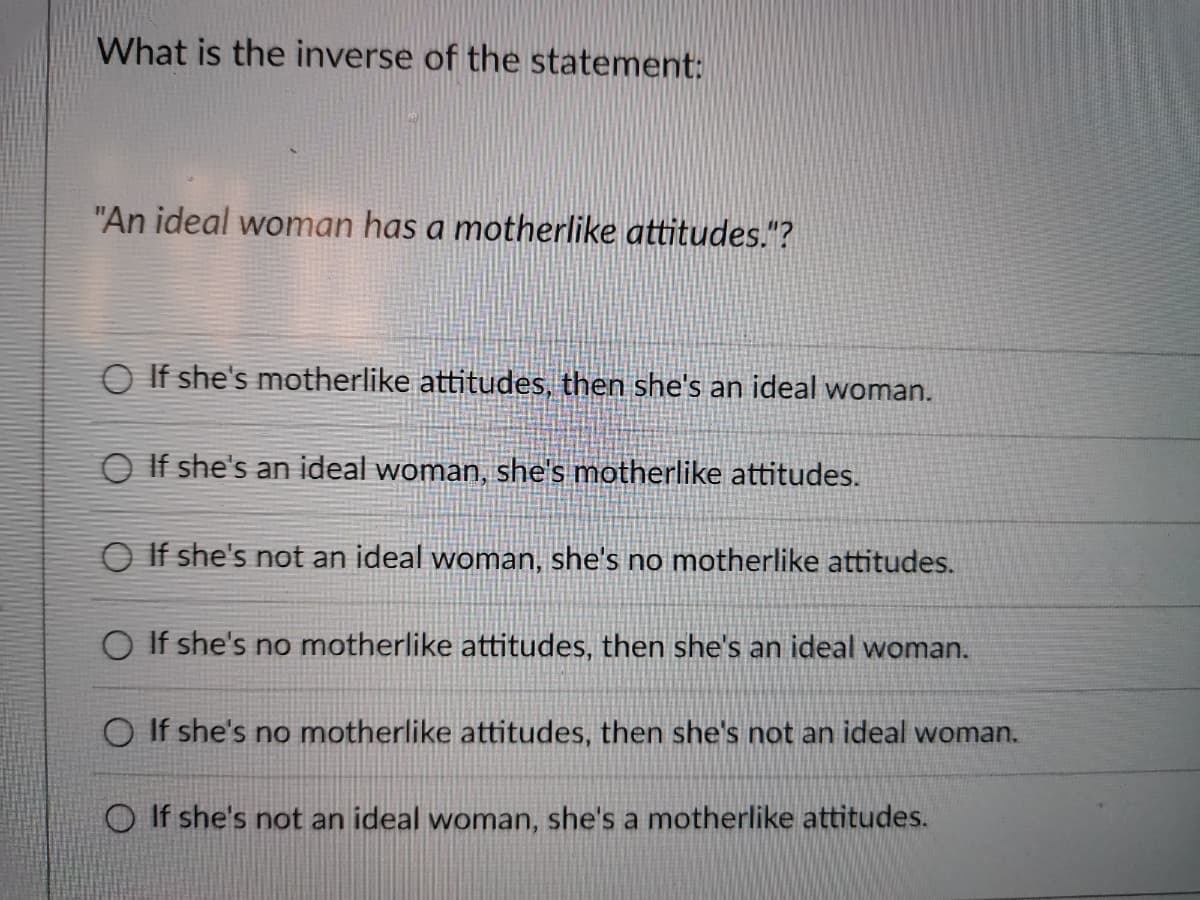 What is the inverse of the statement:
"An ideal woman has a motherlike attitudes."?
O If she's motherlike attitudes, then she's an ideal woman.
O If she's an ideal woman, she's motherlike attitudes.
O If she's not an ideal woman, she's no motherlike attitudes.
O If she's no motherlike attitudes, then she's an ideal woman.
O If she's no motherlike attitudes, then she's not an ideal woman.
O If she's not an ideal woman, she's a motherlike attitudes.
