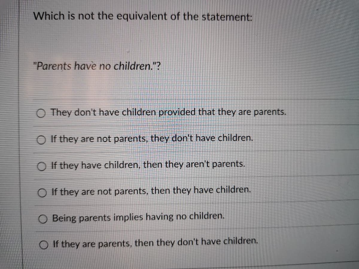 Which is not the equivalent of the statement:
"Parents have no children."?
O They don't have children provided that they are parents.
O If they are not parents, they don't have children.
O If they have children, then they aren't parents.
O If they are not parents, then they have children.
O Being parents implies having no children.
If they are parents, then they don't have children.
