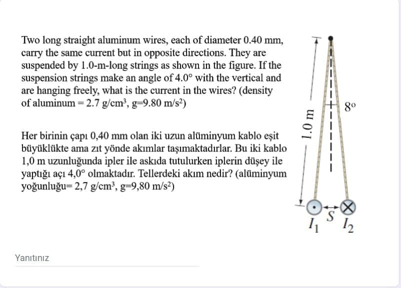 Two long straight aluminum wires, each of diameter 0.40 mm,
carry the same current but in opposite directions. They are
suspended by 1.0-m-long strings as shown in the figure. If the
suspension strings make an angle of 4.0° with the vertical and
are hanging freely, what is the current in the wires? (density
of aluminum = 2.7 g/cm³, g-9.80 m/s²)
%3D
80
Her birinin çapı 0,40 mm olan iki uzun alüminyum kablo eşit
büyüklükte ama zıt yönde akımlar taşımaktadırlar. Bu iki kablo
1,0 m uzunluğunda ipler ile askıda tutulurken iplerin düşey ile
yaptığı açı 4,0° olmaktadır. Tellerdeki akım nedir? (alüminyum
yoğunluğu= 2,7 g/cm³, g-9,80 m/s2)
S
Yanıtınız
1.0 m
