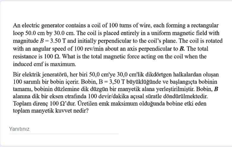 An electric generator contains a coil of 100 turns of wire, each forming a rectangular
loop 50.0 cm by 30.0 cm. The coil is placed entirely in a uniform magnetic field with
magnitude B= 3.50 T and initially perpendicular to the coil's plane. The coil is rotated
with an angular speed of 100 rev/min about an axis perpendicular to B. The total
resistance is 100 N. What is the total magnetic force acting on the coil when the
induced emf is maximum.
Bir elektrik jeneratörü, her biri 50,0 cm'ye 30,0 cm'lik dikdörtgen halkalardan oluşan
100 sarımlı bir bobin içerir. Bobin, B = 3,50 T büyüklüğünde ve başlangıçta bobinin
tamamı, bobinin düzlemine dik düzgün bir manyetik alana yerleştirilmiştir. Bobin, B
alanına dik bir eksen etrafında 100 devir/dakika açısal süratle döndürülmektedir.
Toplam direnç 100 Q'dur. Üretilen emk maksimum olduğunda bobine etki eden
toplam manyetik kuvvet nedir?
Yanıtınız
