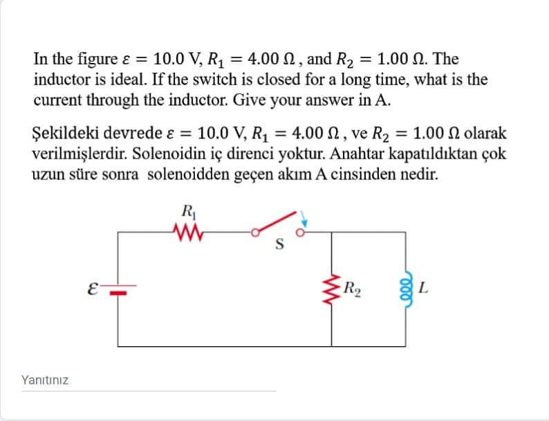 In the figure ɛ =
inductor is ideal. If the switch is closed for a long time, what is the
current through the inductor. Give your answer in A.
10.0 V, R1
= 4.00 N, and R2
- 1.00 Ω. The
Şekildeki devrede ɛ = 10.0 V, R = 4.00 N, ve R2 = 1.00 N olarak
verilmişlerdir. Solenoidin iç direnci yoktur. Anahtar kapatıldıktan çok
uzun süre sonra solenoidden geçen akım A cinsinden nedir.
%3D
%3D
R1
S
E
R2
L
Yanıtınız
