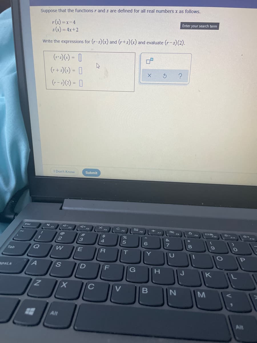 Suppose that the functions r and s are defined for all real numbers x as follows.
r(x) =x-4
s(x) = 4x+2
Enter your search term
Write the expressions for (r.s)(x) and (r+s)(x) and evaluate (r-s)(2).
(-)(-) = |
(++ :)(-) = 0
(--)(2) = |
I Don't Know
Submit
Esc
%23
&.
6
WE
T
Y
Tab
P
apsLk
S
D
F
G
K
C
V
M
Alt
Alt
* a
טא
