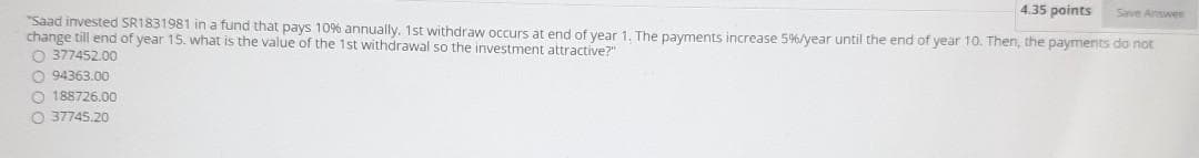 4.35 points
Save Answes
"Saad invested SR1831981 in a fund that pays 10% annually. 1st withdraw occurs at end of year 1. The payments increase 5%/year until the end of year 10. Then, the payments do not
change till end of year 15. what is the value of the 1st withdrawal so the investment attractive?"
O 377452.00
O 94363.00
O 188726.00
O 37745.20
