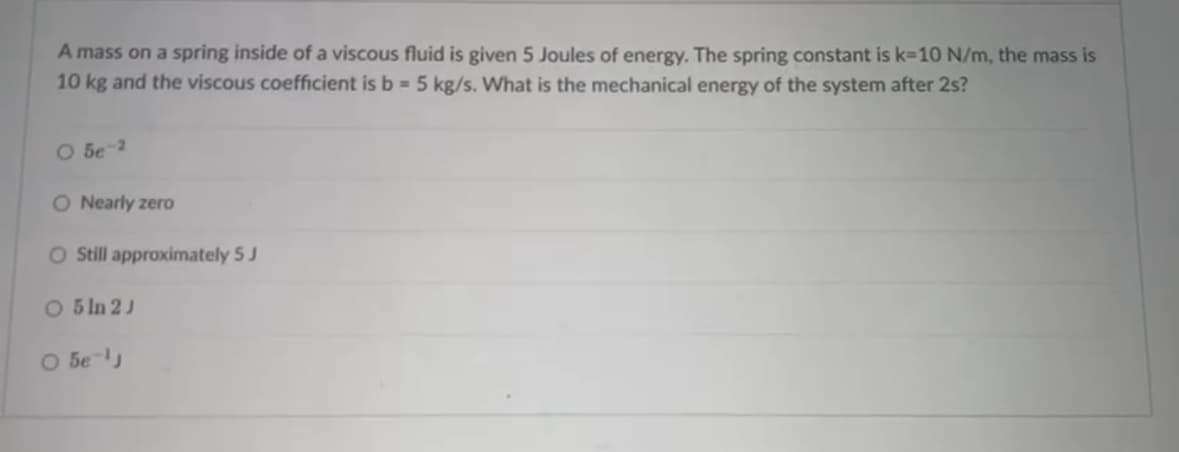 A mass on a spring inside of a viscous fluid is given 5 Joules of energy. The spring constant is k=10 N/m, the mass is
10 kg and the viscous coefficient is b = 5 kg/s. What is the mechanical energy of the system after 2s?
О бе-2
O Nearly zero
O Still approximately 5 J
O 5 In 2J
○ 5e-1