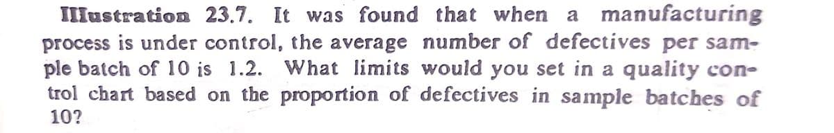 IIlustration 23.7. It was found that when a manufacturing
process is under control, the average number of defectives per sam-
ple batch of 10 is 1.2. What limits would you set in a quality con-
trol chart based on the proportion of defectives in sample batches of
10?
