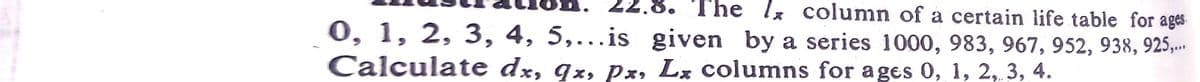 The Ix column of a certain life table for ages
0, 1, 2, 3, 4, 5,...is given by a series 1000, 983, 967, 952, 938, 925,..
Calculate dx, qx, px, Lx columns for ages 0, 1, 2, 3, 4.
good
