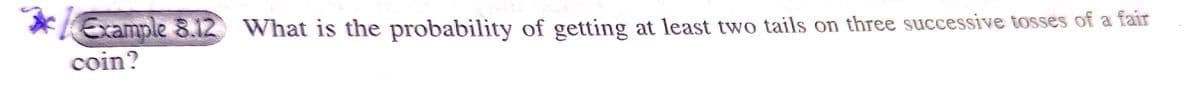 Example 8.12 What is the probability of getting at least two tails on three successive tosses of a fair
coin?