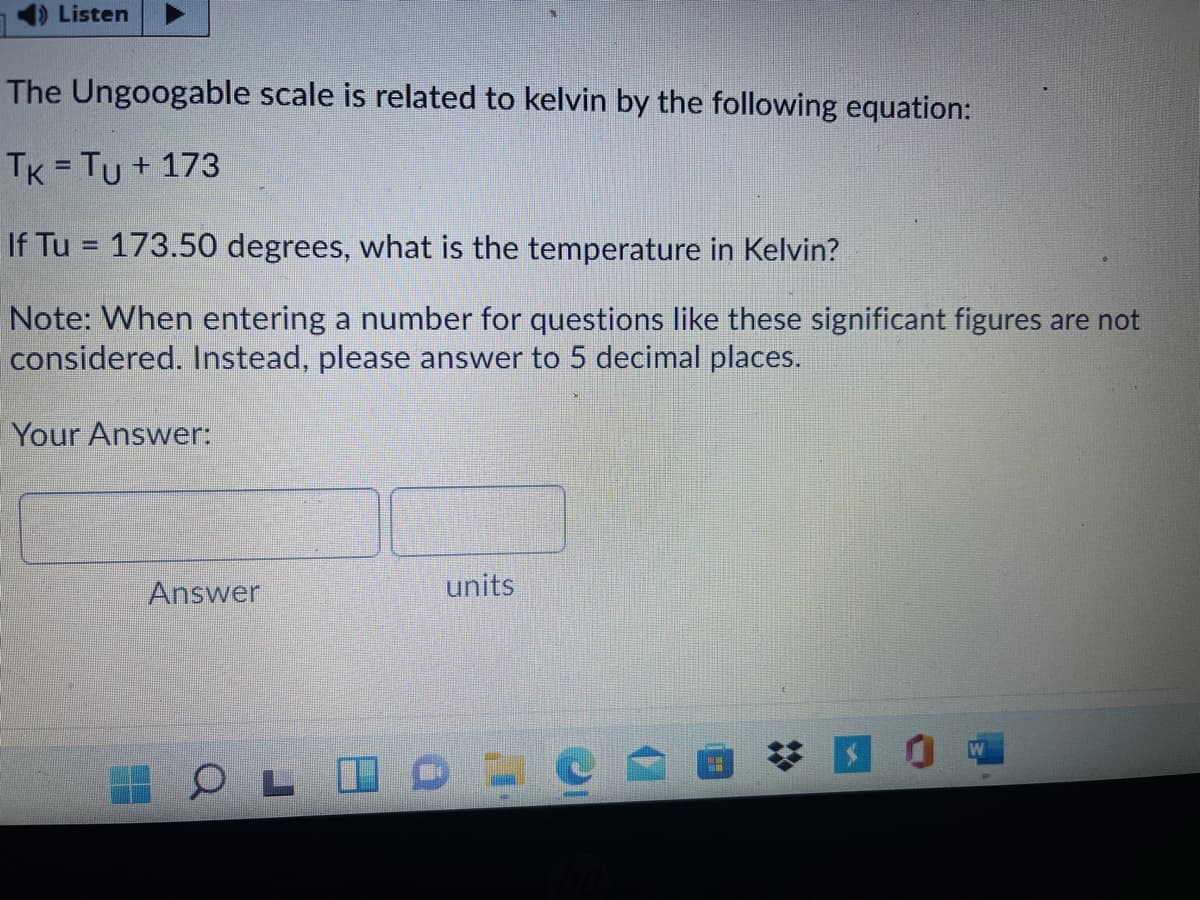 )Listen
The Ungoogable scale is related to kelvin by the following equation:
TK = Tu + 173
%3D
If Tu = 173.50 degrees, what is the temperature in Kelvin?
%3D
Note: When entering a number for questions like these significant figures are not
considered. Instead, please answer to 5 decimal places.
Your Answer:
Answer
units
