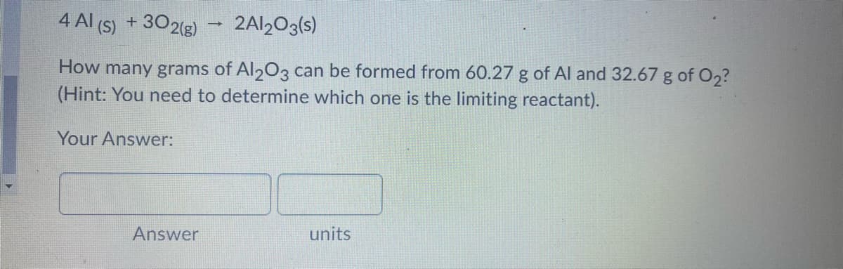 4 Al (S) + 302(g) → 2Al½O3(s)
How many grams of Al203 can be formed from 60.27 g of Al and 32.67 g of O2?
(Hint: You need to determine which one is the limiting reactant).
Your Answer:
Answer
units
