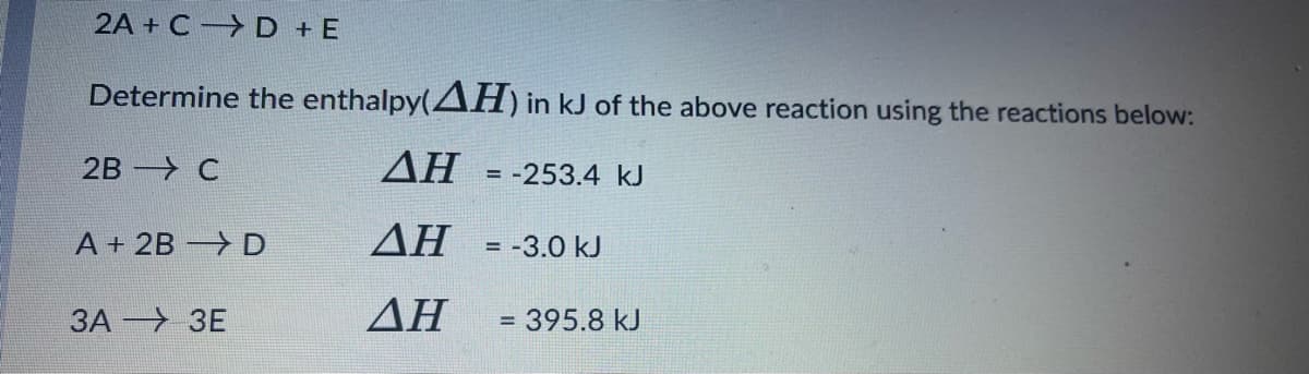 2A + C D + E
Determine the enthalpy(AH) in kJ of the above reaction using the reactions below:
2B —> С
AH = -253.4 kJ
A + 2B D
AH =-3.0 kJ
ЗА —> ЗЕ
ΔΗ
= 395.8 kJ
