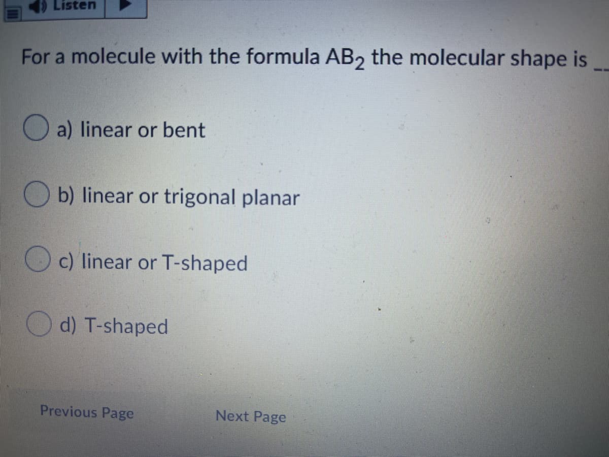 Listen
For a molecule with the formula AB, the molecular shape is
O a) linear or bent
O b) linear or trigonal planar
O c) linear or T-shaped
O d) T-shaped
Previous Page
Next Page
