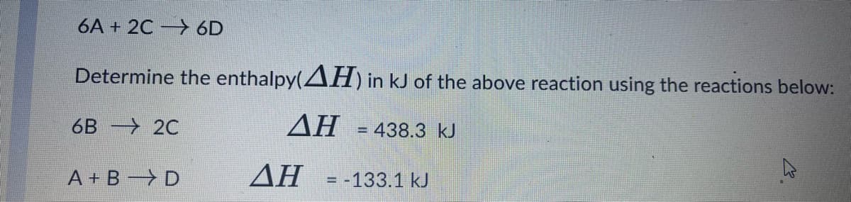 6A + 2C 6D
Determine the enthalpy(AH) in kJ of the above reaction using the reactions below:
6B -> 2C
AH = 438.3 kJ
A + B D
AH =-133.1 kJ
