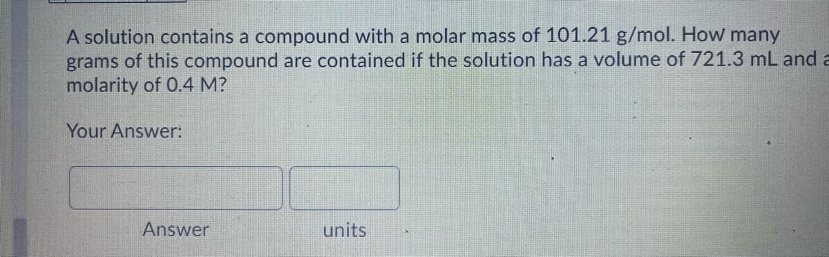 A solution contains a compound with a molar mass of 101.21 g/mol. How many
grams of this compound are contained if the solution has a volume of 721.3 mL and a
molarity of 0.4 M?
Your Answer:
Answer
units
