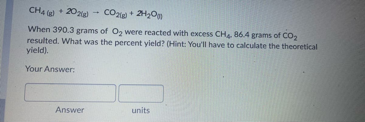 CH4 (g) + 202(g)
CO2(g) + 2H2O)
When 390.3 grams of O, were reacted with excess CH4, 86.4 grams of CO2
resulted. What was the percent yield? (Hint: You'll have to calculate the theoretical
yield).
Your Answer:
Answer
units
