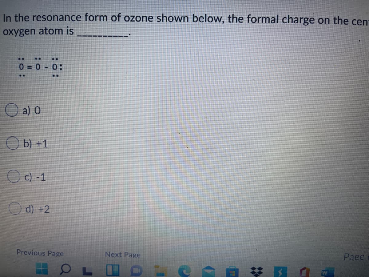 In the resonance form of ozone shown below, the formal charge on the cen-
oxygen atom is
... ..
0 0 0:
O a) 0
O b) +1
O c) -1
d) +2
Previous Page
Next Page
Pagec
