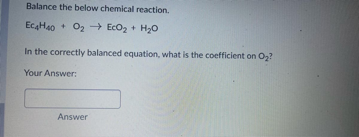 Balance the below chemical reaction.
EC4H40 + O2 EcO2 + H20
In the correctly balanced equation, what is the coefficient on O2?
Your Answer:
Answer
