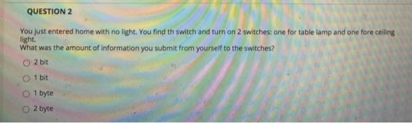 QUESTION 2
You just entered home with no light. You find th switch and turn on 2 switches: one for table lamp and one fore ceiling
light.
What was the amount of information you submit from yourself to the switches?
O 2 bit
O 1 bit
1 byte
O 2 byte
