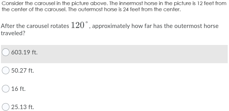 Consider the carousel in the picture above. The innermost horse in the picture is 12 feet from
the center of the carousel. The outermost horse is 24 feet from the center.
After the carousel rotates 120°, approximately how far has the outermost horse
traveled?
603.19 ft.
50.27 ft.
16 ft.
25.13 ft.
