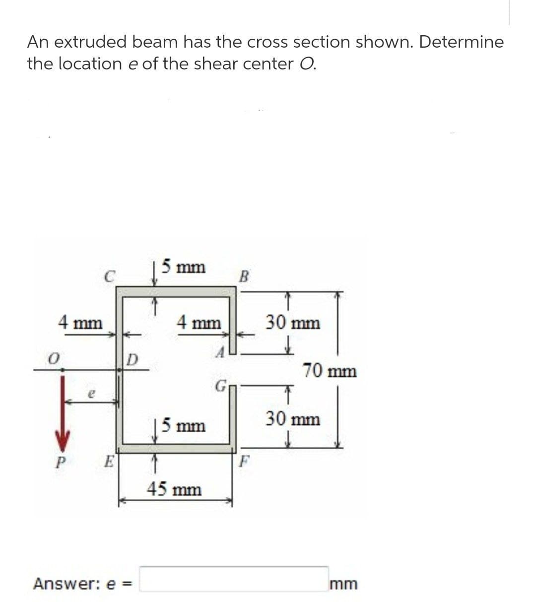 An extruded beam has the cross section shown. Determine
the location e of the shear center O.
5 mm
C
B
4 mm
0
Z
P
Answer: e
D
4 mm
5 mm
45 mm
F
30 mm
70 mm
30 mm
mm