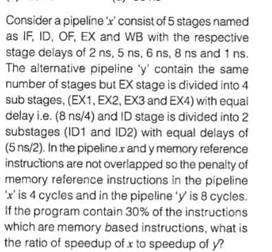 Consider a pipeline 'x' consist of 5 stages named
as IF, ID, OF, EX and WB with the respective
stage delays of 2 ns, 5 ns, 6 ns, 8 ns and 1 ns.
The alternative pipeline 'y' contain the same
number of stages but EX stage is divided into 4
sub stages, (EX1, EX2, EX3 and EX4) with equal
delay i.e. (8 ns/4) and ID stage is divided into 2
substages (ID1 and ID2) with equal delays of
(5 ns/2). In the pipelinex and y memory reference
instructions are not overlapped so the penalty of
memory reference instructions in the pipeline
'x'is 4 cycles and in the pipeline 'y is 8 cycles.
If the program contain 30% of the instructions
which are memory based instructions, what is
the ratio of speedup of x to speedup of y?
