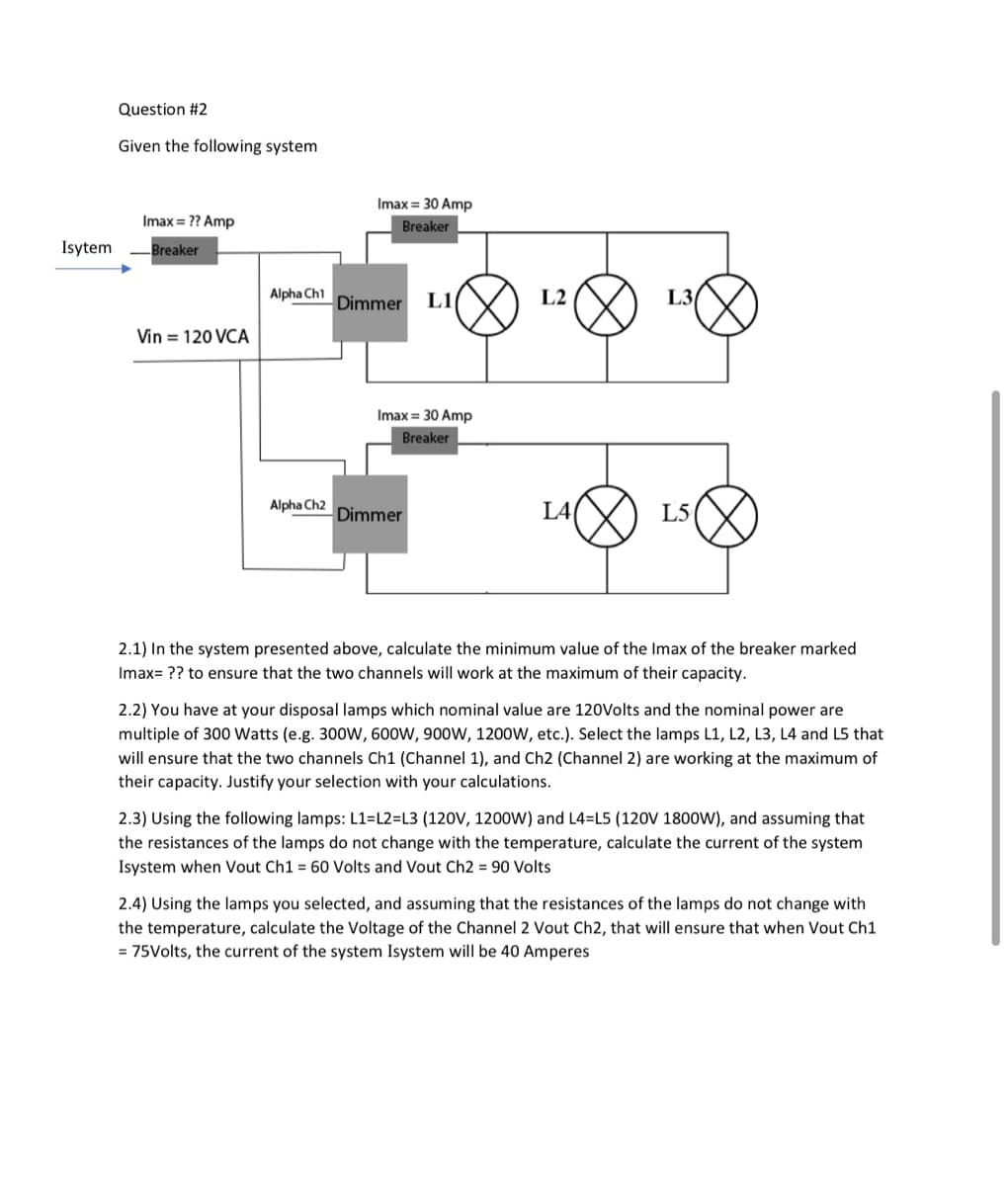 Question #2
Given the following system
Imax = 30 Amp
Imax = ?? Amp
Breaker
Isytem
Breaker
Alpha Ch1
Dimmer
L1
L2
L3
Vin = 120 VCA
Imax = 30 Amp
Breaker
Alpha Ch2
Dimmer
L4
L5
2.1) In the system presented above, calculate the minimum value of the Imax of the breaker marked
Imax= ?? to ensure that the two channels will work at the maximum of their capacity.
2.2) You have at your disposal lamps which nominal value are 120Volts and the nominal power are
multiple of 300 Watts (e.g. 300W, 600W, 900W, 1200W, etc.). Select the lamps L1, L2, L3, L4 and L5 that
will ensure that the two channels Ch1 (Channel 1), and Ch2 (Channel 2) are working at the maximum of
their capacity. Justify your selection with your calculations.
2.3) Using the following lamps: L1=L2=L3 (120V, 1200W) and L4=L5 (120V 1800W), and assuming that
the resistances of the lamps do not change with the temperature, calculate the current of the system
Isystem when Vout Ch1 = 60 Volts and Vout Ch2 = 90 Volts
2.4) Using the lamps you selected, and assuming that the resistances of the lamps do not change with
the temperature, calculate the Voltage of the Channel 2 Vout Ch2, that will ensure that when Vout Ch1
= 75Volts, the current of the system Isystem will be 40 Amperes
