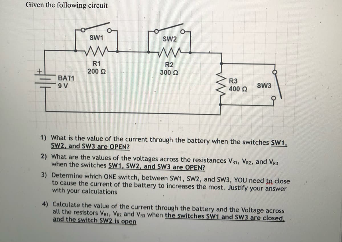 Given the following circuit
SW1
SW2
R1
200 Q
R2
300 Q
BAT1
R3
9 V
SW3
400 Q
1) What is the value of the current through the battery when the switches SW1,
SW2, and SW3 are OPEN?
2) What are the values of the voltages across the resistances VR1, VR2, and VR3
when the switches SW1, SW2, and SW3 are OPEN?
3) Determine which ONE switch, between SW1, SW2, and SW3, YOU need to close
to cause the current of the battery to increases the most. Justify your answer
with your calculations
4) Calculate the value of the current through the battery and the Voltage across
all the resistors VR1, VR2 and VR3 when the switches SW1 and SW3 are closed,
and the switch SW2 is open
