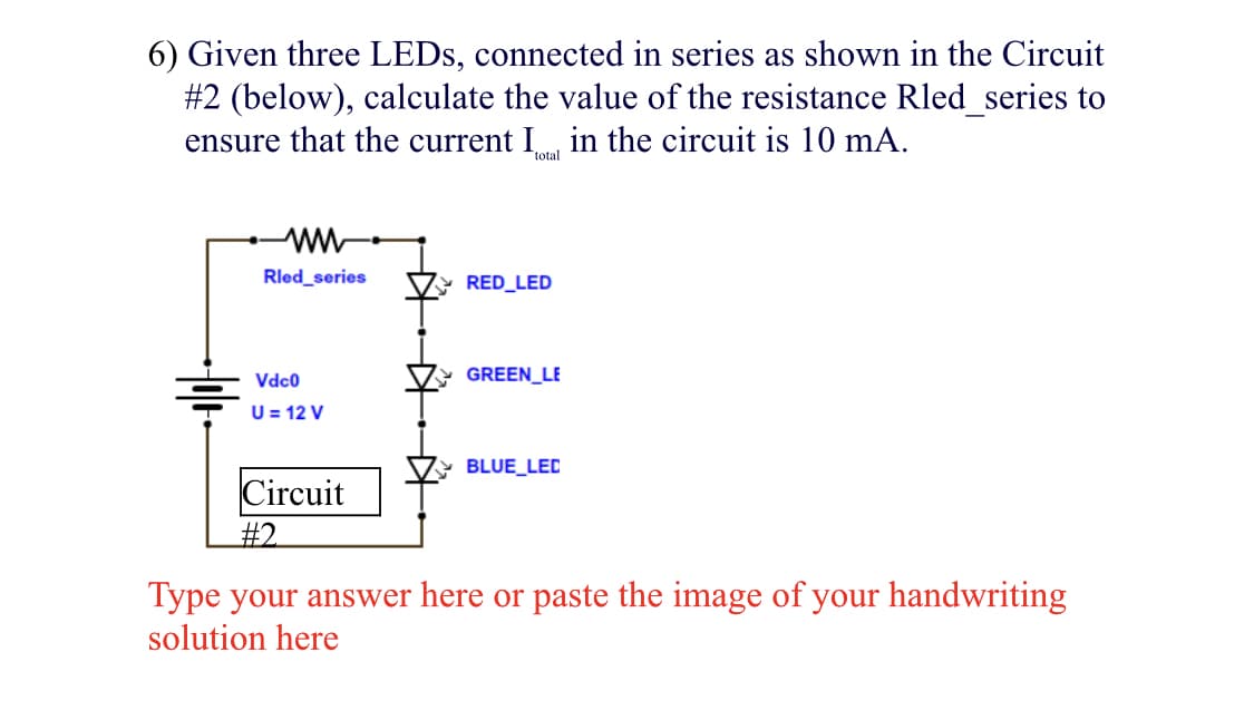 6) Given three LEDS, connected in series as shown in the Circuit
#2 (below), calculate the value of the resistance Rled_series to
ensure that the current I in the circuit is 10 mA.
total
ww
Rled_series
RED_LED
Vdc0
GREEN_LE
U = 12 V
BLUE_LEC
Circuit
#2
Type your answer here or paste the image of your handwriting
solution here
