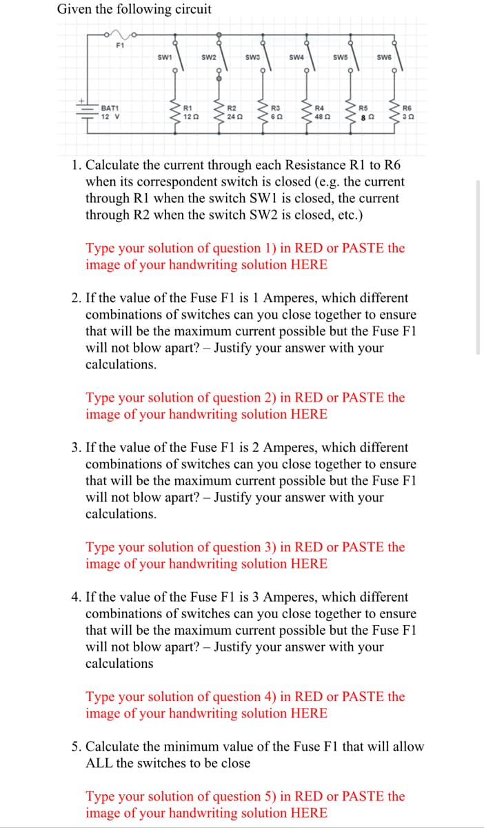 Given the following circuit
F1
SW1
sw2
sw3
SW4
SW5
SW6
R4
48 0
BAT1
R1
R2
R3
R6
12 V
12 0
24 0
1. Calculate the current through each Resistance R1 to R6
when its correspondent switch is closed (e.g. the current
through R1 when the switch Sw1 is closed, the current
through R2 when the switch SW2 is closed, etc.)
Type your solution of question 1) in RED or PASTE the
image of your handwriting solution HERE
2. If the value of the Fuse F1 is 1 Amperes, which different
combinations of switches can you close together to ensure
that will be the maximum current possible but the Fuse F1
will not blow apart? – Justify your answer with your
calculations.
Type your solution of question 2) in RED or PASTE the
image of your handwriting solution HERE
3. If the value of the Fuse F1 is 2 Amperes, which different
combinations of switches can you close together to ensure
that will be the maximum current possible but the Fuse F1
will not blow apart? – Justify your answer with your
calculations.
Type your solution of question 3) in RED or PASTE the
image of your handwriting solution HERE
4. If the value of the Fuse F1 is 3 Amperes, which different
combinations of switches can you close together to ensure
that will be the maximum current possible but the Fuse F1
will not blow apart? – Justify your answer with your
calculations
Type your solution of question 4) in RED or PASTE the
image of your handwriting solution HERE
5. Calculate the minimum value of the Fuse F1 that will allow
ALL the switches to be close
Type your solution of question 5) in RED or PASTE the
image of your handwriting solution HERE
