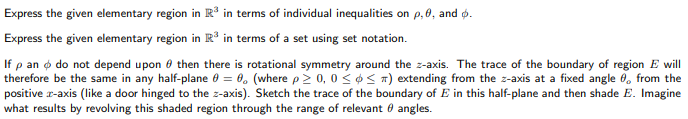 Express the given elementary region in R* in terms of individual inequalities on p, 0, and p.
Express the given elementary region in R in terms of a set using set notation.
If p an o do not depend upon 6 then there is rotational symmetry around the z-axis. The trace of the boundary of region E will
therefore be the same in any half-plane 0 = 0. (where p2 0, 0 <¢ < 7) extending from the z-axis at a fixed angle 6, from the
positive r-axis (like a door hinged to the z-axis). Sketch the trace of the boundary of E in this half-plane and then shade E. Imagine
what results by revolving this shaded region through the range of relevant 0 angles.
